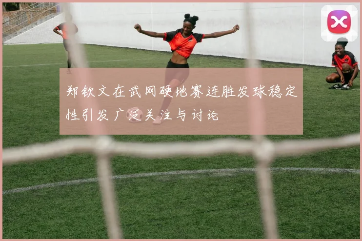 郑钦文在武网硬地赛连胜发球稳定性引发广泛关注与讨论