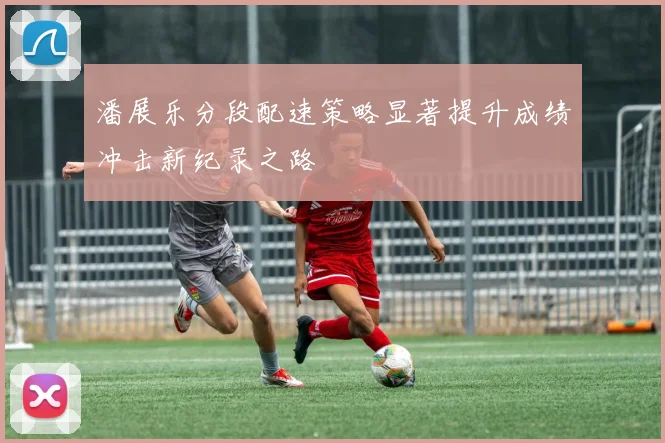 潘展乐分段配速策略显著提升成绩冲击新纪录之路