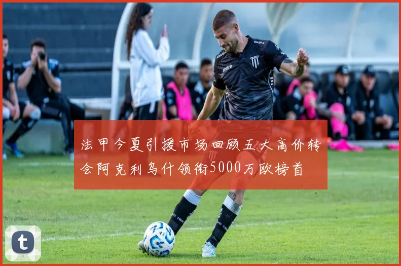 法甲今夏引援市场回顾五大高价转会阿克利乌什领衔5000万欧榜首