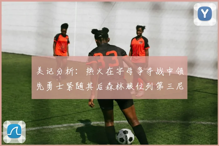 美记分析：热火在字母争夺战中领先勇士紧随其后森林狼位列第三尼克斯处于最后位置