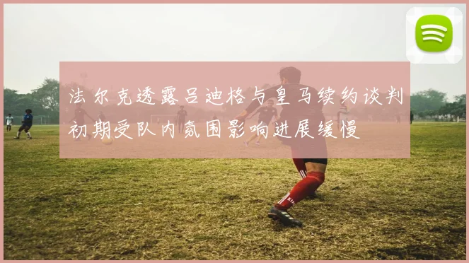 法尔克透露吕迪格与皇马续约谈判初期受队内氛围影响进展缓慢