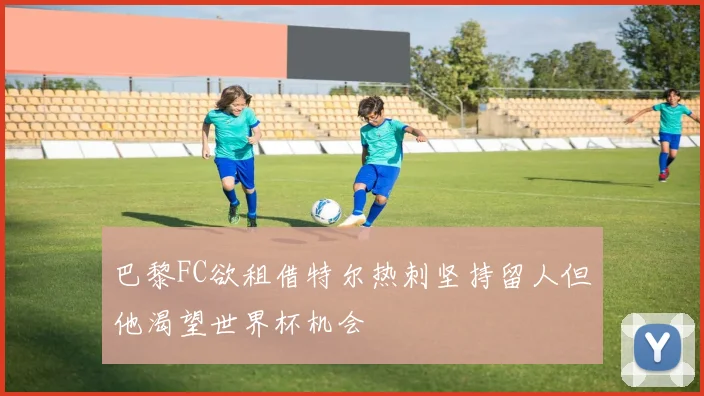巴黎FC欲租借特尔热刺坚持留人但他渴望世界杯机会