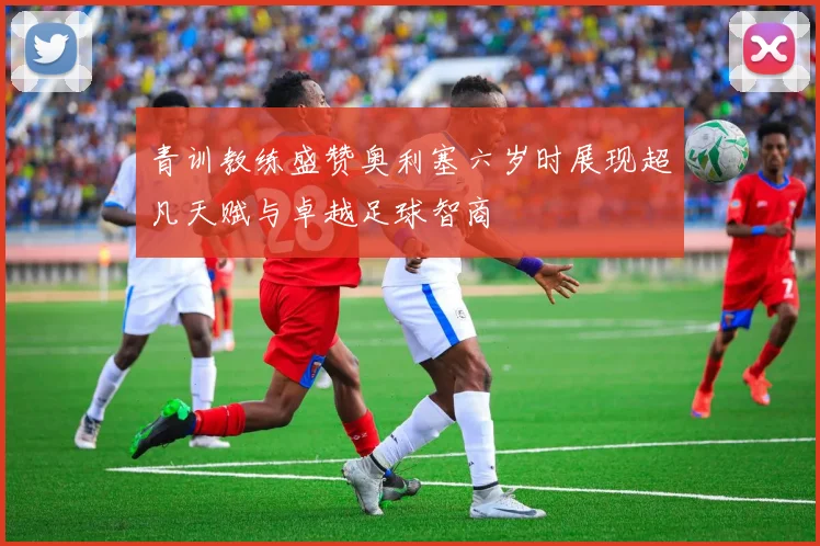 青训教练盛赞奥利塞六岁时展现超凡天赋与卓越足球智商