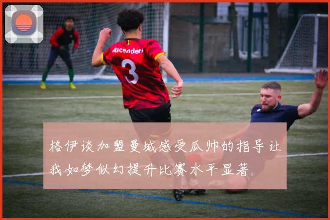 格伊谈加盟曼城感受瓜帅的指导让我如梦似幻提升比赛水平显著