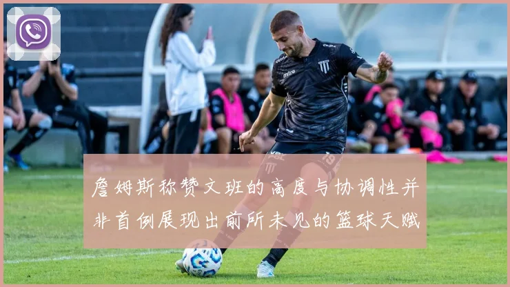 詹姆斯称赞文班的高度与协调性并非首例展现出前所未见的篮球天赋