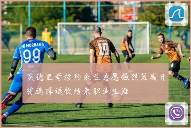 莫德里奇续约米兰意愿强烈若离开将选择退役结束职业生涯