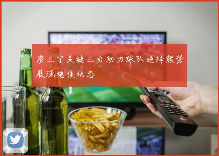 廖三宁关键三分助力球队逆转颓势展现绝佳状态