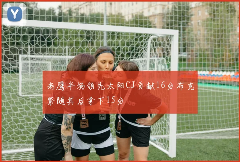 老鹰半场领先太阳CJ贡献16分布克紧随其后拿下15分