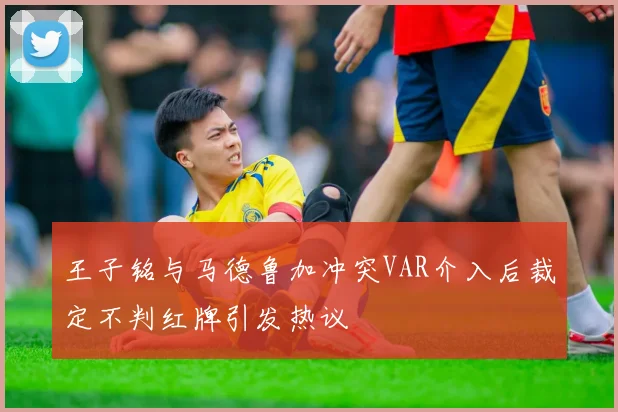 王子铭与马德鲁加冲突VAR介入后裁定不判红牌引发热议