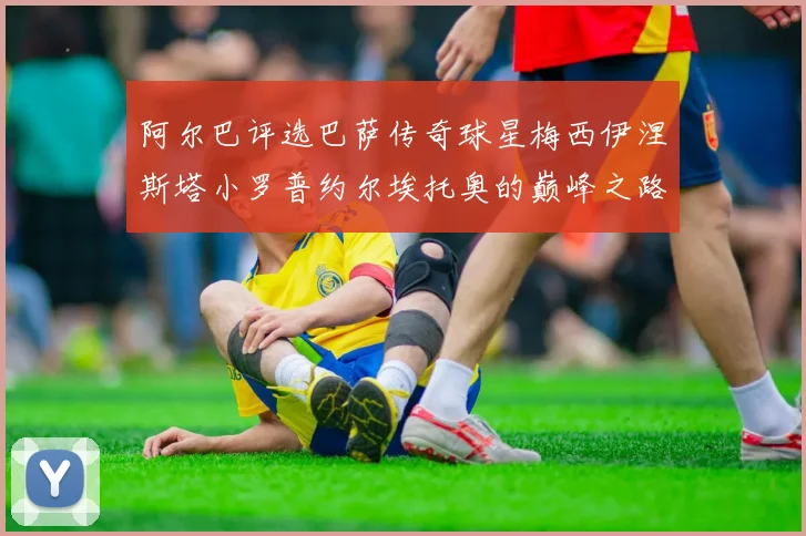 阿尔巴评选巴萨传奇球星梅西伊涅斯塔小罗普约尔埃托奥的巅峰之路