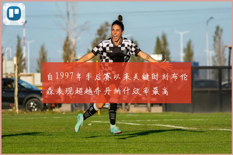 自1997年季后赛以来关键时刻布伦森表现超越乔丹纳什效率最高