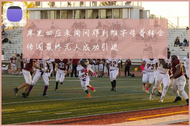 库里回应未询问邓利维字母哥转会传闻最终无人成功引进