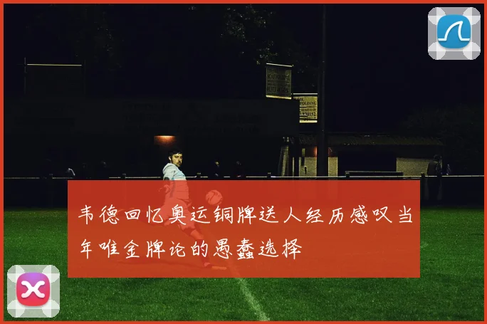 韦德回忆奥运铜牌送人经历感叹当年唯金牌论的愚蠢选择